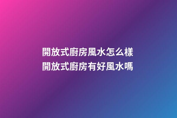 開放式廚房風水怎么樣 開放式廚房有好風水嗎